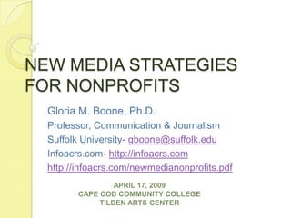 NEW MEDIA STRATEGIES FOR NONPROFITS Gloria M. Boone, Ph.D. Professor, Communication & Journalism Suffolk University- gboone@suffolk.edu Infoacrs.com- http://infoacrs.com http://infoacrs.com/newmedianonprofits.pdf APRIL 17, 2009CAPE COD COMMUNITY COLLEGETILDEN ARTS CENTER 