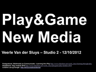 Play&Game
New Media
Veerle Van der Sluys – Studio 2 - 12/10/2012

Postgraduaat Multimedia en Communicatie - Learning thru Play http://www.slideshare.net/veerle_sluys/learning-through-play
Play&Game: Play module 2010 http://www.slideshare.net/veerle_sluys/playgame-play-module-2010
Creative Lab @ Google http://bit.ly/creativeinternet
 