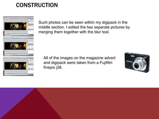 CONSTRUCTION

      Such photos can be seen within my digipack in the
      middle section. I edited the two separate pictures by
      merging them together with the blur tool.




        All of the images on the magazine advert
        and digipack were taken from a Fujifilm
        finepix j38.
 