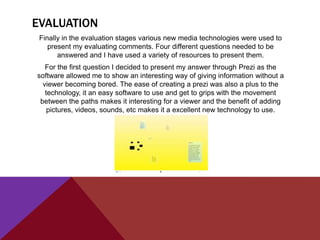 EVALUATION
 Finally in the evaluation stages various new media technologies were used to
    present my evaluating comments. Four different questions needed to be
       answered and I have used a variety of resources to present them.
   For the first question I decided to present my answer through Prezi as the
software allowed me to show an interesting way of giving information without a
  viewer becoming bored. The ease of creating a prezi was also a plus to the
   technology, it an easy software to use and get to grips with the movement
 between the paths makes it interesting for a viewer and the benefit of adding
    pictures, videos, sounds, etc makes it a excellent new technology to use.
 