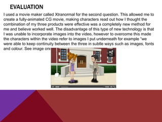 EVALUATION
I used a movie maker called Xtranormal for the second question. This allowed me to
create a fully-animated CG movie, making characters read out how I thought the
combination of my three products were effective was a completely new method for
me and believe worked well. The disadvantage of this type of new technology is that
I was unable to incorporate images into the video, however to overcome this made
the characters within the video refer to images I put underneath for example “we
were able to keep continuity between the three in subtle ways such as images, fonts
and colour. See image one”
 
