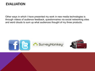 EVALUATION


Other ways in which I have presented my work in new media technologies is
through videos of audience feedback, questionnaires via social networking sites
and word clouds to sum up what audiences thought of my three products.
 