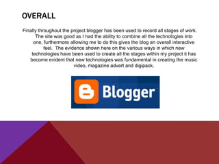 OVERALL
Finally throughout the project blogger has been used to record all stages of work.
      The site was good as I had the ability to combine all the technologies into
     one, furthermore allowing me to do this gives the blog an overall interactive
           feel. The evidence shown here on the various ways in which new
    technologies have been used to create all the stages within my project it has
   become evident that new technologies was fundamental in creating the music
                         video, magazine advert and digipack.
 