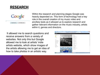 RESEARCH
                        Within the research and planning stages Google was
                        heavily depended on. This form of technology had a key
                        role in the overall creation of my music video and
                        ancillary texts as it allowed us to explore research and
                        gather relevant information on the music industry, artists
                        within it, genres and directors.

 It allowed me to search questions and
receive answers from a variety of
websites. Not only this but Google
allowed me to look at artists‟ indie
artists website, which show images of
the artists allowing me to get an idea of
how to take photos in an artistic way.
 