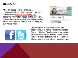 RESEARCH
After this stage I started creating a
questionnaire for audience research. I made
the survey on www.surveymonkey.com
gathering information based on the research,
the questions were made to obtain information
which could be used to then start planning my
own music video.
                                It allowed me to search questions and
                               receive answers from a variety of websites.
                               Not only this but Google allowed me to look
                               at artists‟ indie artists website, which show
                               images of the artists allowing me to get an
                               idea of how to take photos in an artistic way.
 