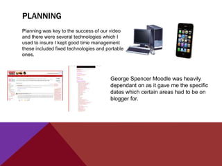 PLANNING
Planning was key to the success of our video
and there were several technologies which I
used to insure I kept good time management
these included fixed technologies and portable
ones.



                                        George Spencer Moodle was heavily
                                        dependant on as it gave me the specific
                                        dates which certain areas had to be on
                                        blogger for.
 