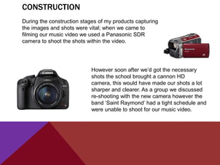 CONSTRUCTION
During the construction stages of my products capturing
the images and shots were vital; when we came to
filming our music video we used a Panasonic SDR
camera to shoot the shots within the video.




                            However soon after we‟d got the necessary
                            shots the school brought a cannon HD
                            camera, this would have made our shots a lot
                            sharper and clearer. As a group we discussed
                            re-shooting with the new camera however the
                            band „Saint Raymond‟ had a tight schedule and
                            were unable to shoot for our music video.
 