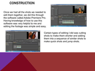 CONSTRUCTION

Once we had all the shots we needed to
edit them together, we did this through
the software called Adobe Premiere Pro.
Having knowledge of how to use this
software was very helpful to me and
editing the footage was simple and easy.

                                     Certain types of editing I did was cutting
                                     shots to make them shorter and adding
                                     them into a sequence of similar shots to
                                     make quick shots and jump shots.
 