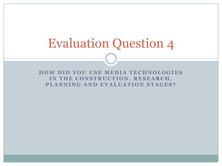 Evaluation Question 4
HOW DID YOU USE MEDIA TECHNOLOGIES
IN THE CONSTRUCTION, RESEARCH,
PLANNING AND EVALUATION STAGES?

 