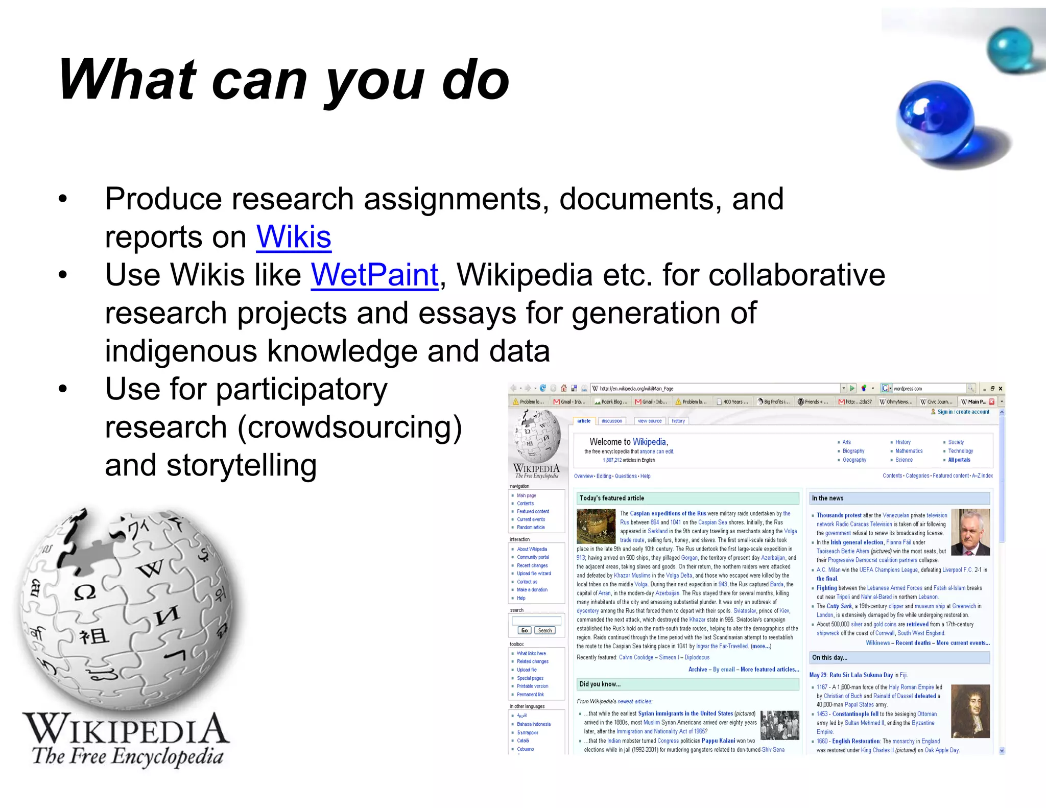 What can you do
         y
•   Produce research assignment documents and
                                 ts,
                                 ts documents,
    reports on Wikis
•   Use Wikis like WetPaint, Wikip
                                 pedia etc. for collaborative
    research projects and essays f generation of
            h     j t     d       for        ti    f
    indigenous knowledge and da ata
•   Use for participatory
            p      p    y
    research (crowdsourcing)
    and storytelling
 