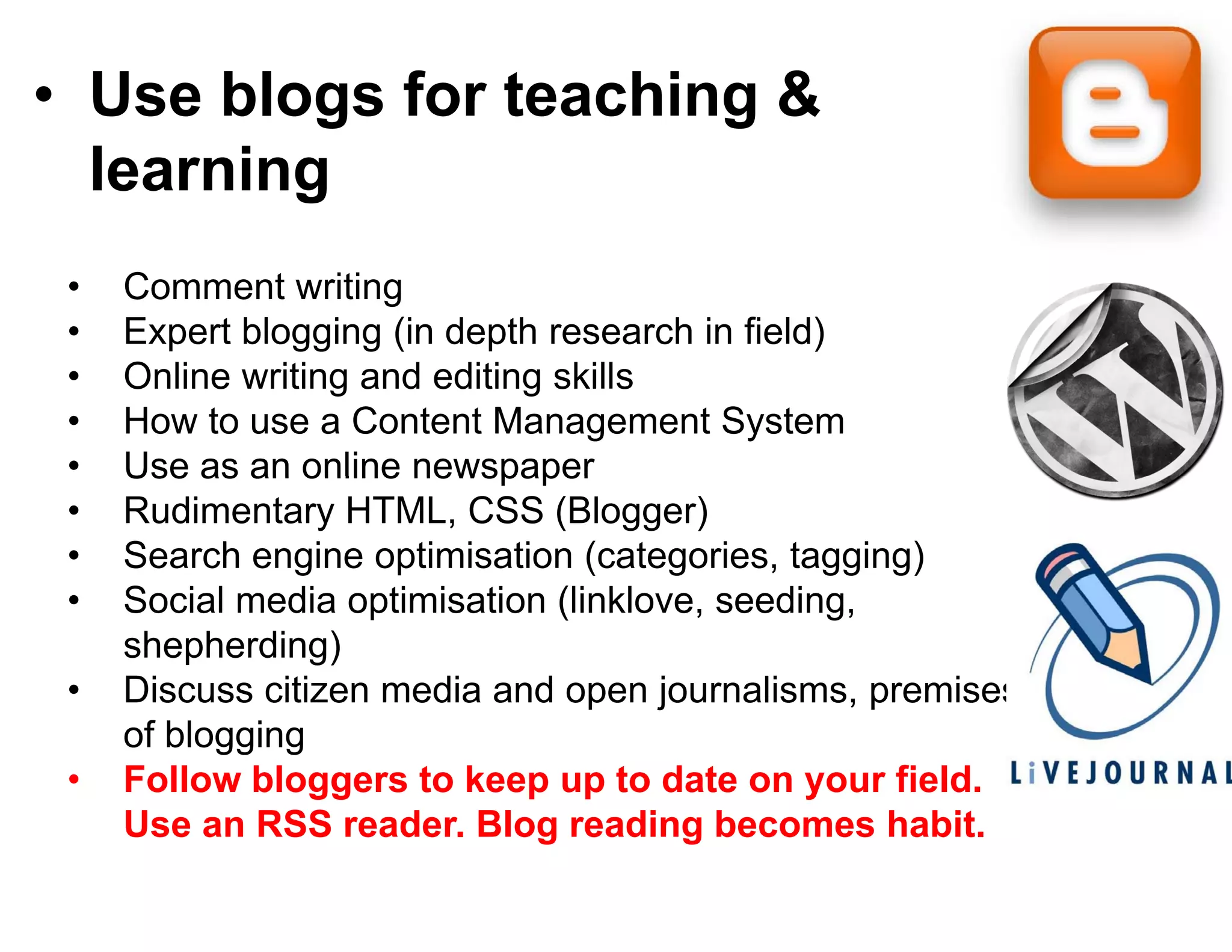 • Use blogs for teac g &
          g        ching
  learning
 •   Comment writing
 •   Expert blogging (in depth reseearch in field)
 •   Online writing and editing skills
 •   How to use a Content Manage    ement System
 •   Use as an online newspaper
 •   Rudimentary HTML, CSS (Blo    ogger)
 •   Search engine optimisation (categories, tagging)
 •   Social
     S i l media optimisation (li k
               di     ti i ti (link klove, seeding,
                                    kl         di
     shepherding)
 •   Discuss citizen media and ope journalisms, p
                                  pen j             premises
     of blogging
 •   Follow bloggers to keep up to date on your field.
     Use an RSS reader Blog rea
                   reader.          ading becomes habit.
                                                     habit
 