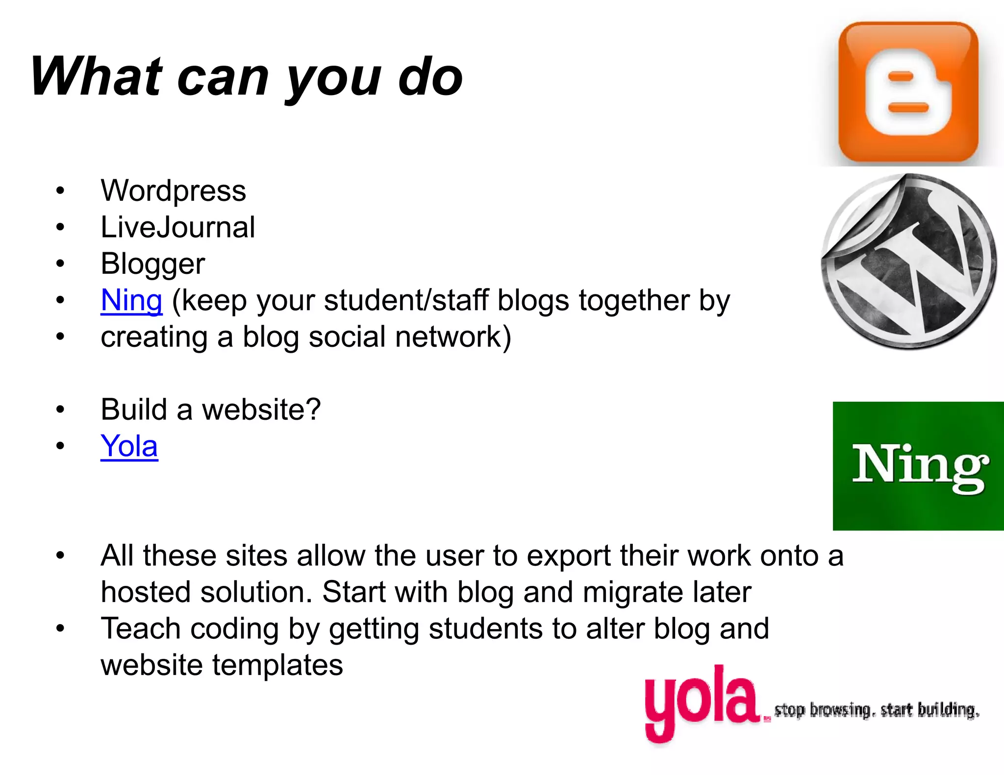 What can you do
         y
•   Wordpress
•   LiveJournal
•   Blogger
•   Ning (keep your student/staff b
    Ni (k             t d t/ t ff bl
                                  blogs t
                                        together b
                                            th by
•   creating a blog social network)

•   Build a website?
•   Yola


•   All these sites allow the user to export their work onto a
    hosted solution. Start with blog and migrate later
                                    g
•   Teach coding by getting students to alter blog and
    website templates
 