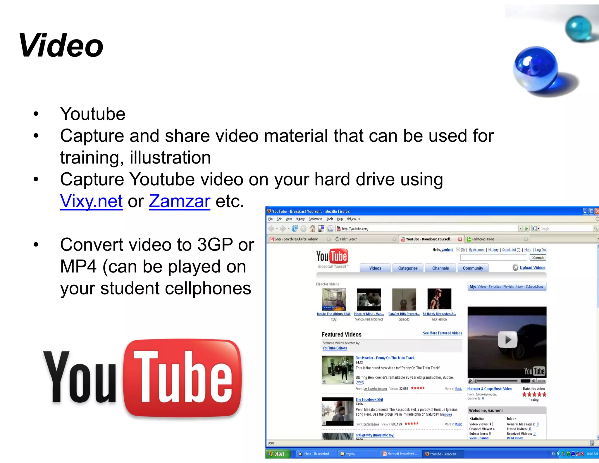 Video
•   Youtube
•   Capture and share video mate
                               erial that can be used for
    training, illustration
•   Capture Y t b video on you h d d i using
    C t       Youtube id       ur hard drive i
    Vixy.net or Zamzar etc.

•   Convert video to 3GP or
    MP4 (can be played on
    your student cellphones
 