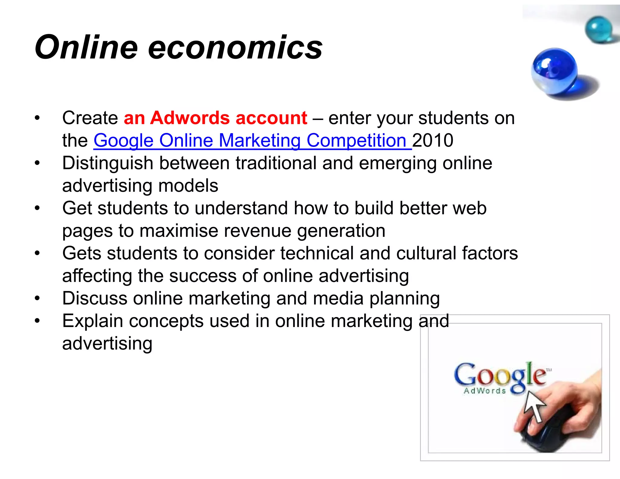 Online economics
               s
•   Create an Adwords account – enter your students on
    the Google Online Marketing C Competition 2010
•   Distinguish between traditiona and emerging online
                                  al
    advertising models
      d ti i        d l
•   Get students to understand ho to build better web
                                  ow
    p g
    pages to maximise revenue generation
                                 ge
•   Gets students to consider techhnical and cultural factors
    affecting the success of online advertising
                                  e
•   Discuss online marketing and media planning
•   Explain concepts used in onlin marketing and
                                  ne
    advertising
 