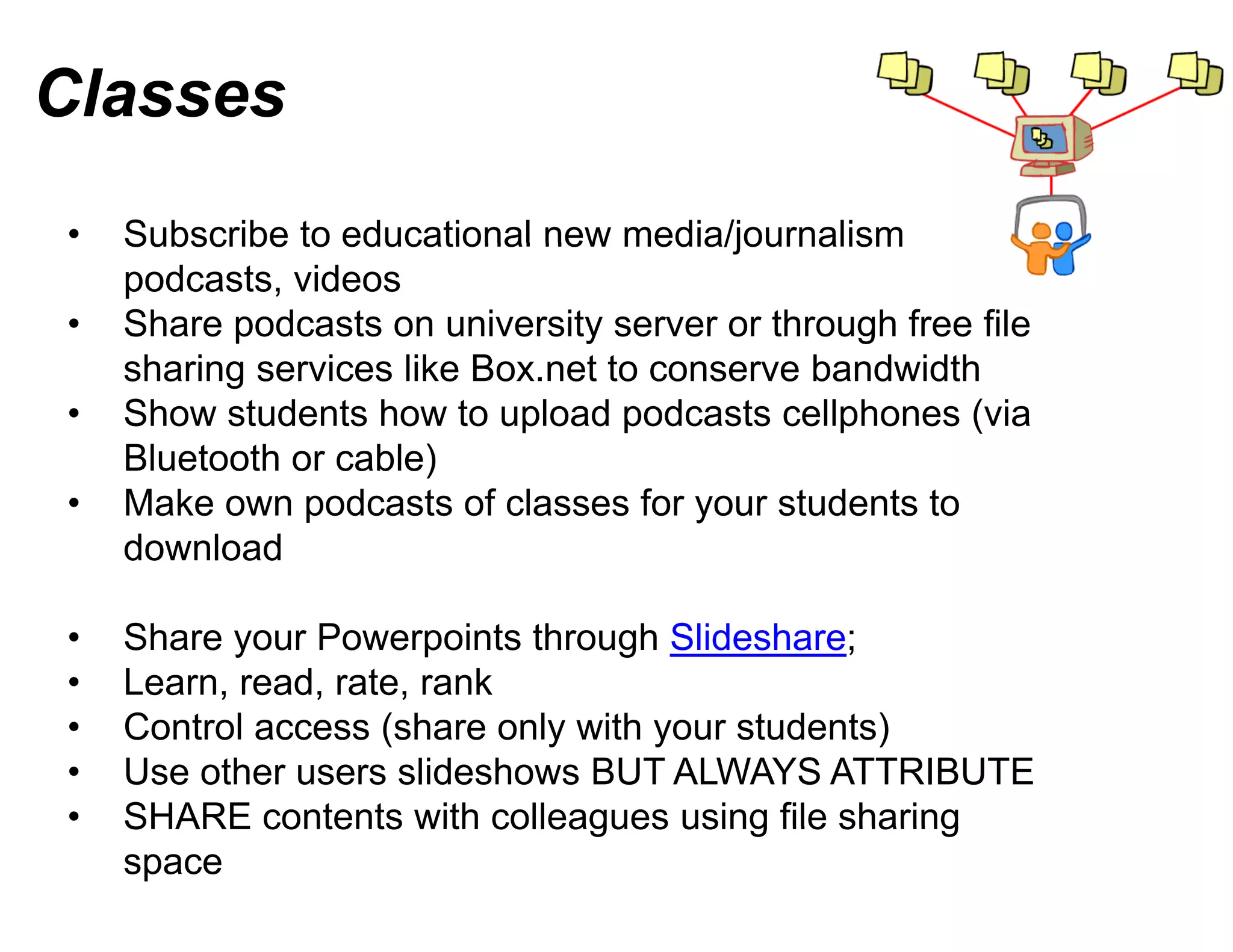 Classes
•   Subscribe to educational new media/journalism
    podcasts, videos
•   Share podcasts on university s server or through free file
    sharing services lik B
     h i        i    like Box.net t conserve bandwidth
                                t to            b d idth
•   Show students how to upload podcasts cellphones (via
    Bluetooth or cable))
•   Make own podcasts of classes for your students to
                                  s
    download

•   Share your Powerpoints through Slideshare;
•   Learn, read, rate, rank
•   Control access (share only wit your students)
                                 th
•   Use other users slideshows BUT ALWAYS ATTRIBUTE
•   SHARE contents with colleagu using file sharing
                                 ues
    space
 
