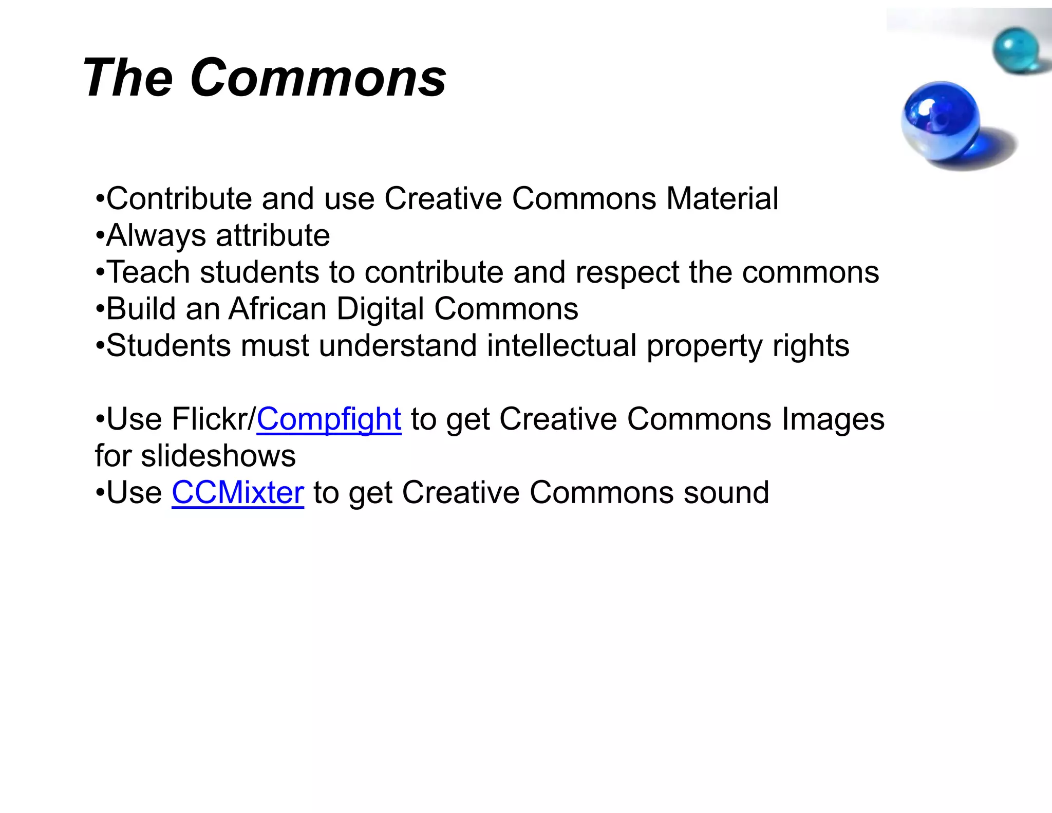 The Commons

•Contribute and use Creative C
 Contribute                   Commons Material
•Always attribute
•Teach students to contribute a respect the commons
                              and
•Build an African Digital Commons
•Students must understand inteellectual property rights

•Use Flickr/Compfight to get Creative C
           /C   f            Cr       Commons Images
for slideshows
•Use CCMixter to get Creative Commons sound
                 g
 