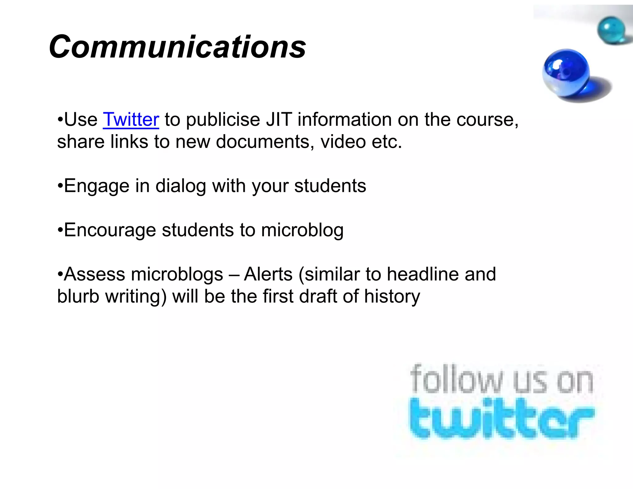 Communications

•Use Twitter to publicise JIT inf
 Use                            formation on the course,
share links to new documents, video etc.

•Engage in dialog with your stu
                              udents

•Encourage students to microb
                            blog

•Assess microblogs – Alerts (si    imilar to headline and
blurb writing) will be the first draft of history
            g)                                  y
 