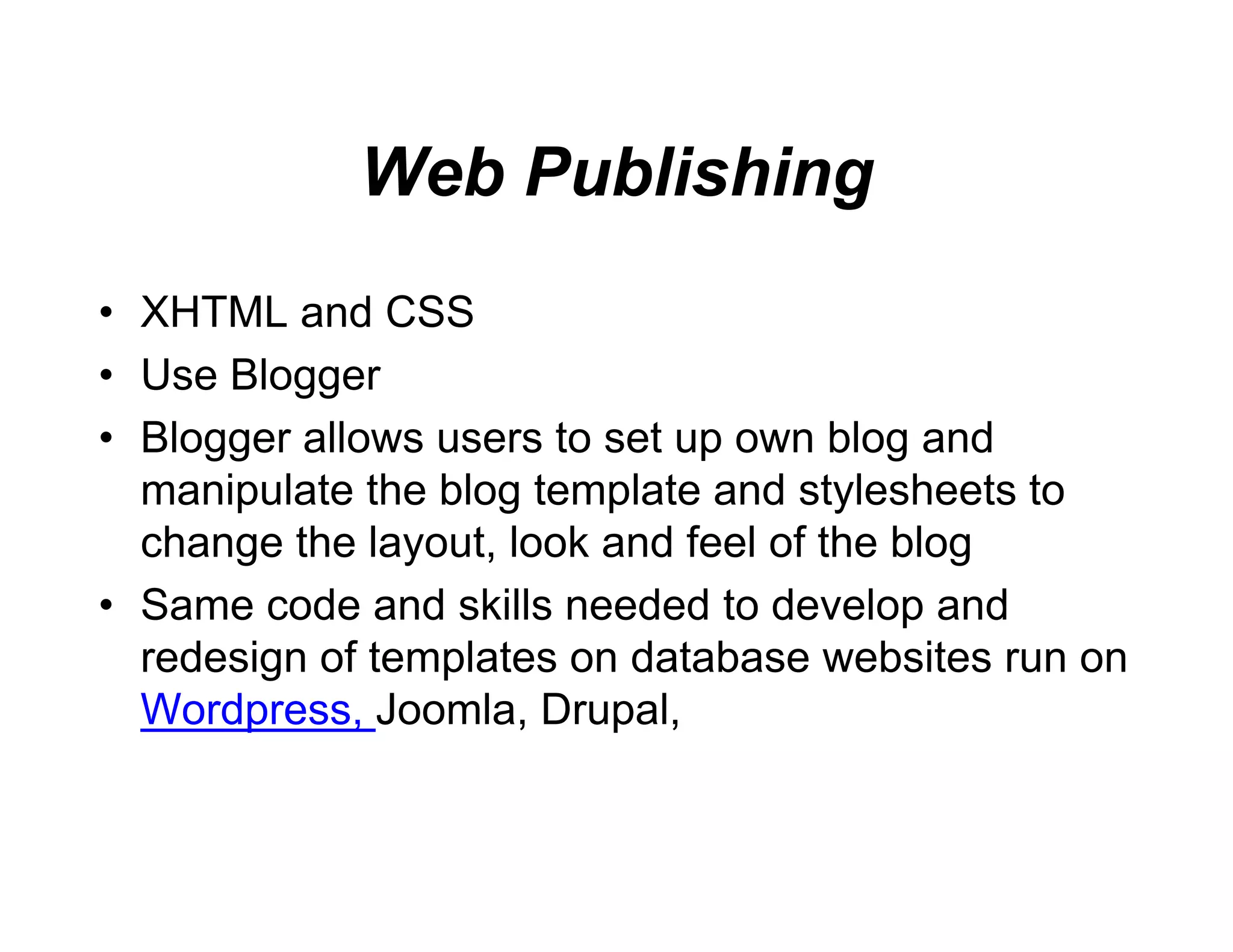 Web Pub
                  blishing
• XHTML and CSS
• U Bl
  Use Blogger
• Blogger allows users to s up own blog and
                          set
  manipulate th bl t plate and stylesheets t
      i l t the blog templ t     d t l h t to
  change the layout, look a feel of the blog
                          and
• S
  Same code and skills need d t d
          d     d kill    eded to develop and
                                       l     d
  redesign of templates on database websites run on
  Wordpress, Joomla,
  Wordpress Joomla Drup   pal,
                          pal
 