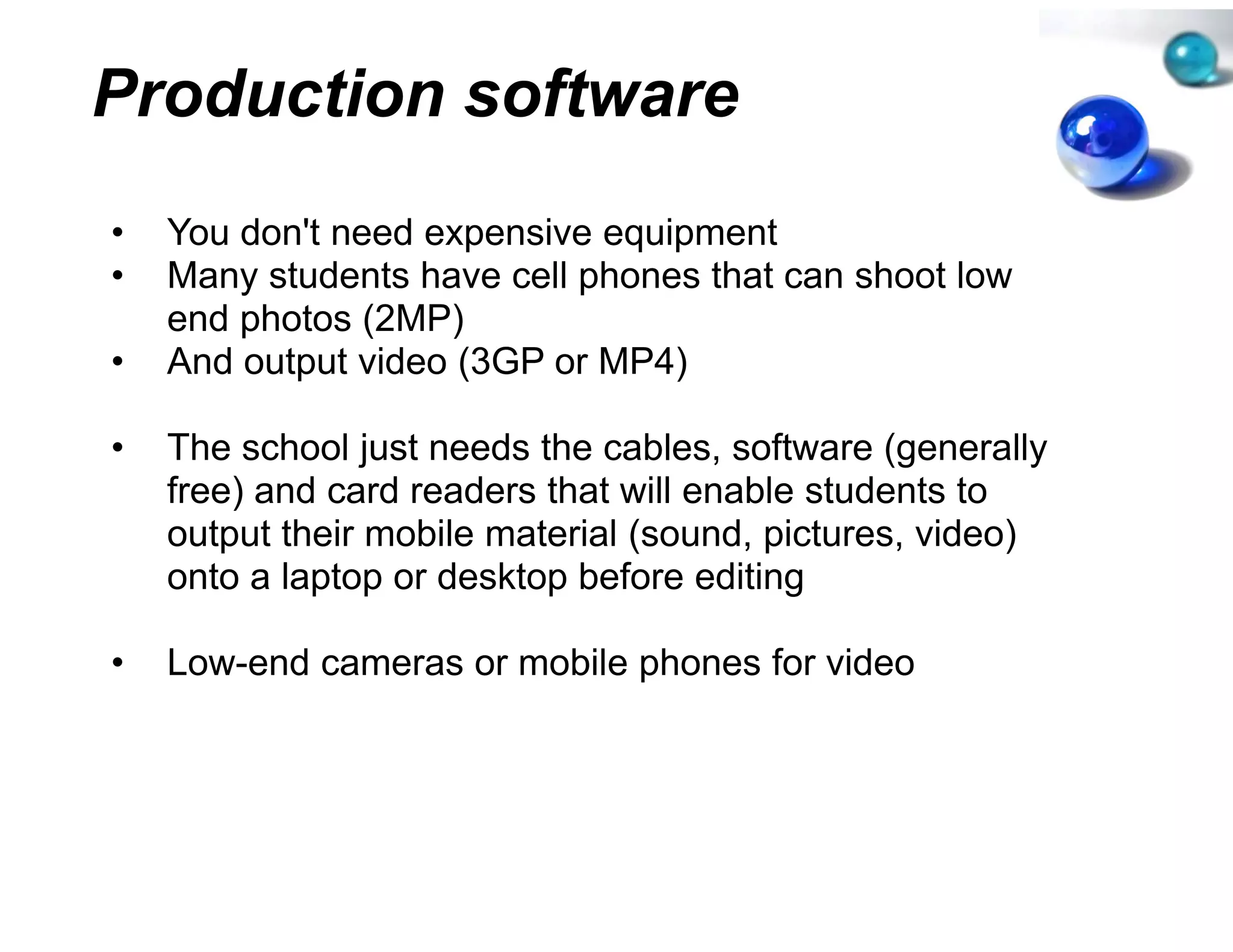 Production softw
               ware
•   You don't need expensive e
        don t                equipment
•   Many students have cell ph
                             hones that can shoot low
    end photos (2MP)
•   And output video (3GP or M
                             MP4)

•   The school just needs the ccables, software (generally
    free)
    f ) and card readers that will enable students to
    output their mobile material (sound, pictures, video)
    onto a laptop or desktop be
             p p           p efore editingg

•   Low-end cameras or mobile phones for video
                            e
 