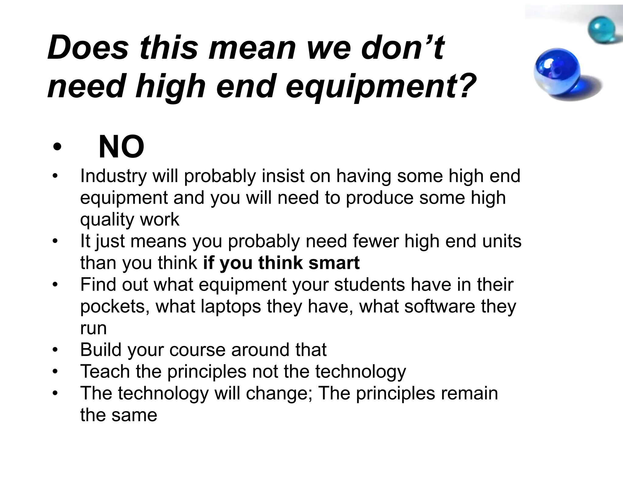 Does this mean w don’t
               we
need high end eq
               quipment?
•     NO
•   Industry will probably insist o having some high end
                                  on
    equipment and you will need to produce some high
                                  d
    quality work
•   It just means you probably n need fewer high end units
    than you think if you think s smart
•   Find out what equipment your students have in their
    pockets, what laptops they h
         k t   h tl t       th have, what software they
                                        h t ft       th
    run
•   Build your course around that
           y
•   Teach the principles not the technology
•   The technology will change; The principles remain
    the same
 