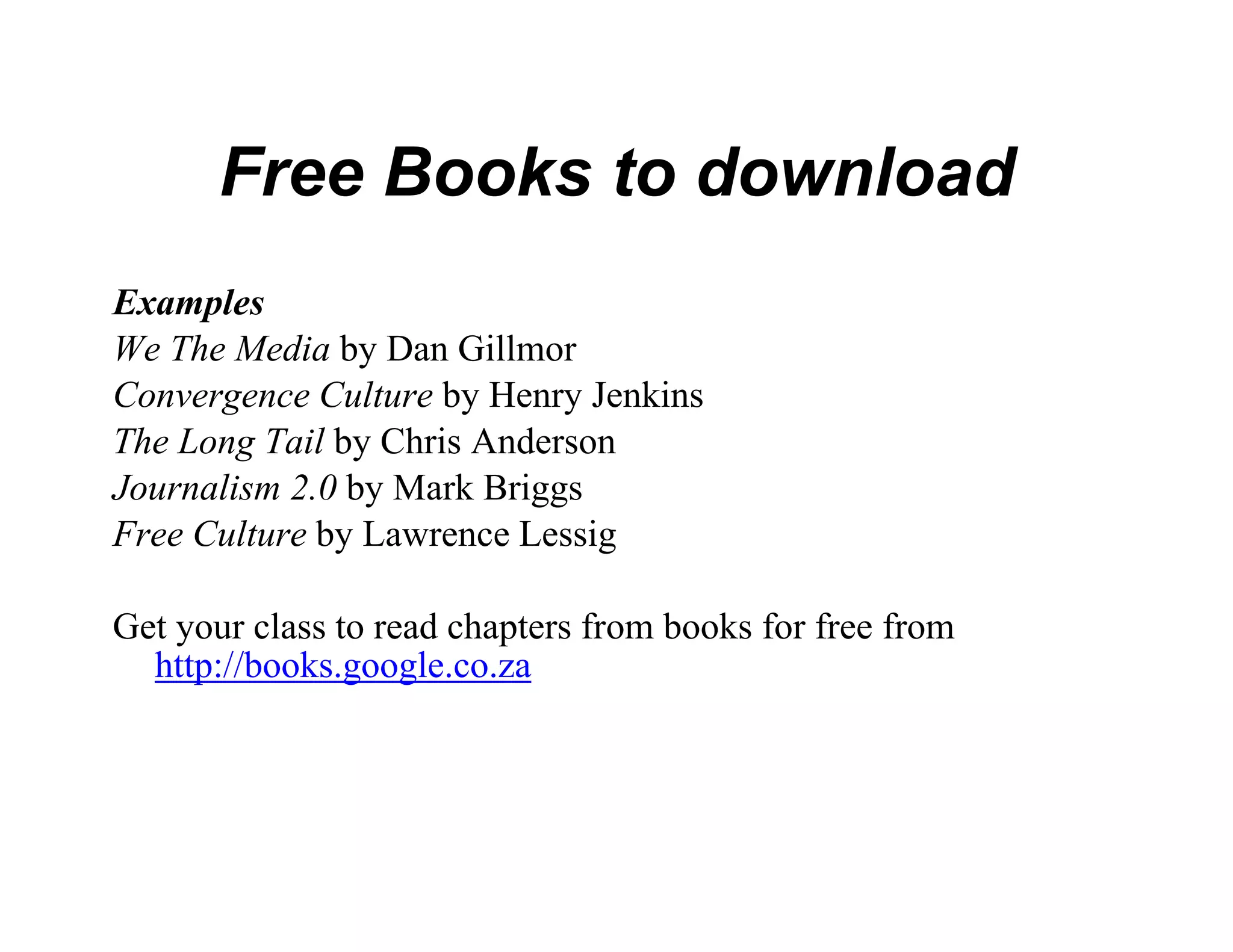 Free Books t download
                 to
Examples
We The Media by Dan Gillmor
Convergence Culture by Henry Je
                              enkins
The Long Tail by Chris Anderson
Journalism 2.0 b M k B i
J     li 2 0 by Mark Briggs
Free Culture by Lawrence Lessig

Get your class to read chapters fro books for free from
                                  om
  http://books.google.co.za
 