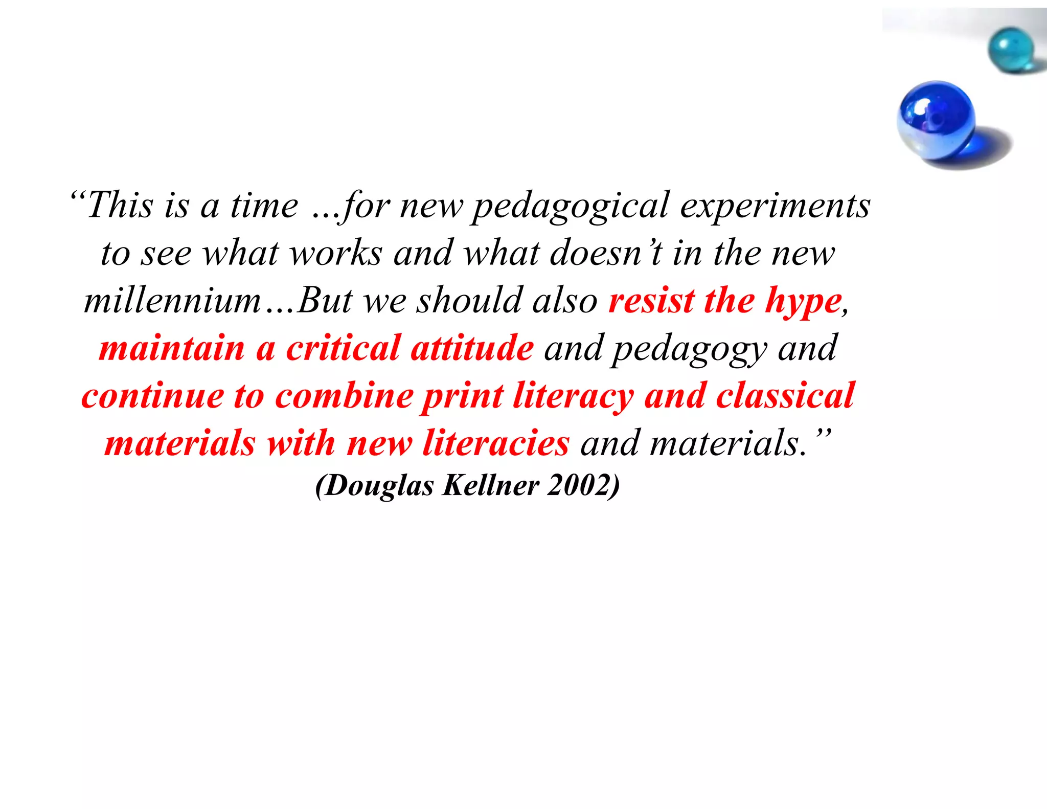 “This is a time …for new ped
 This            for         dagogical experiments
  to see what works and wha doesn’t in the new
                             at
 millennium…But
 millennium But we should also resist the hype,
                            d                hype
  maintain a critical attitude and pedagogy and
                             e
 continue to combine print l literacy and classical
  materials with new literac and materials.”
                             cies
               (Douglas Kellne 2002)
                             er
 
