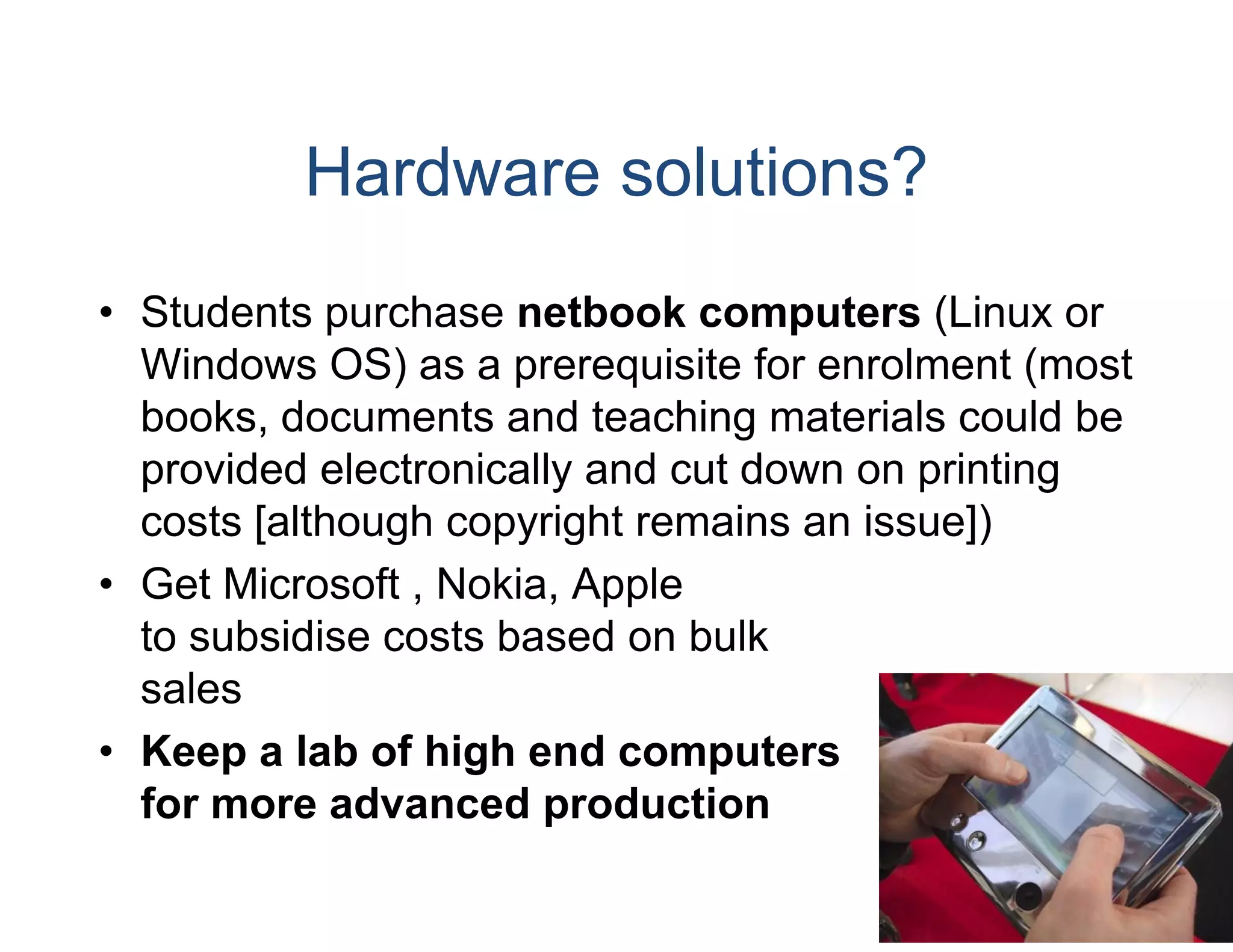 Hardware solutions?
• Students purchase netbo computers (Linux or
                           ook
  Windows OS) as a prerequisite for enrolment (most
  books, documents and te  eaching materials could be
  provided electronically an cut down on printing
                           nd
  costs [although copyright remains an issue])
                           t
• Get Microsoft , Nokia Ap
                  Nokia, pple
  to subsidise costs based on bulk
  sales
• Keep a lab of high end computers
  for more advanced prod
                       p duction
 