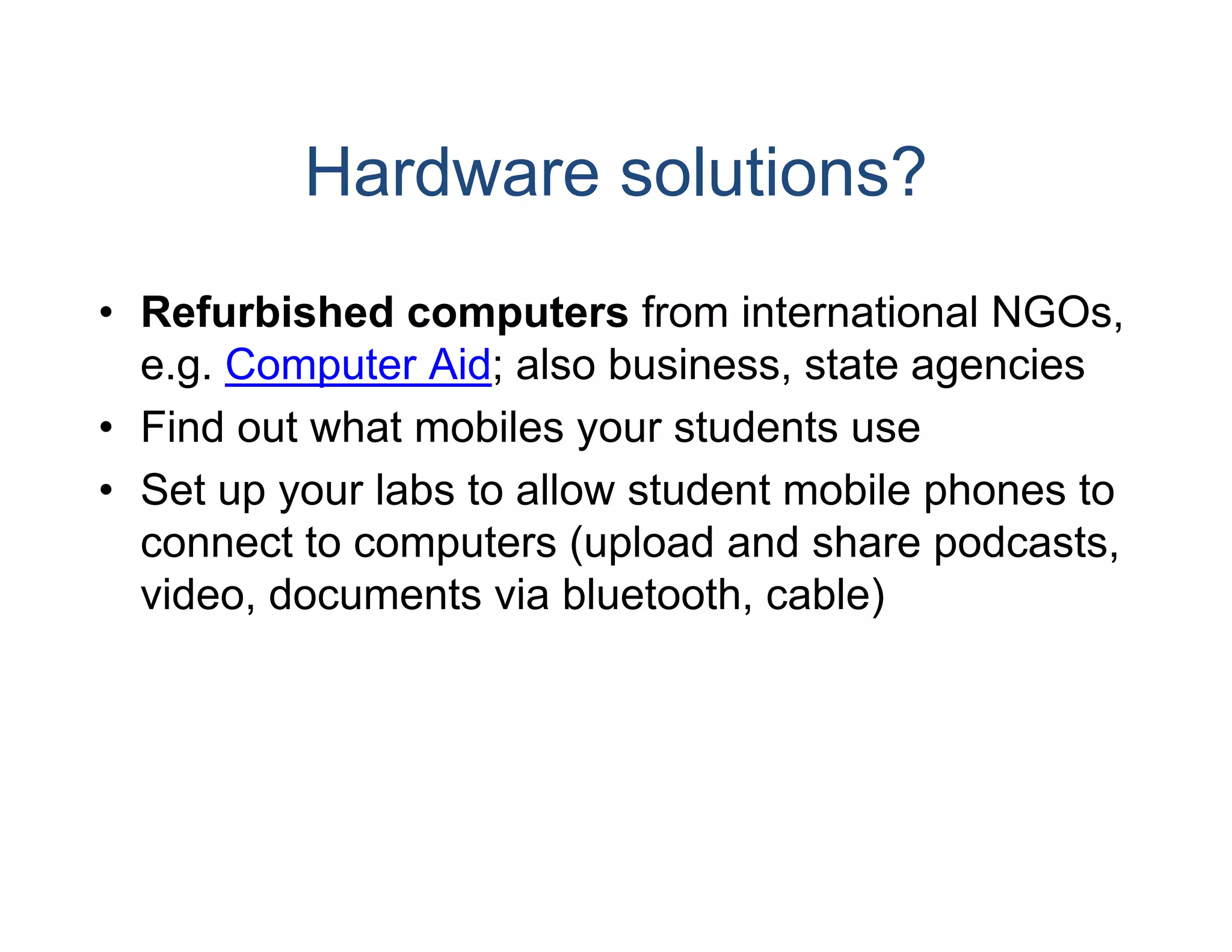 Hardware solutions?
• Refurbished computers from international NGOs,
                          s
  e.g.
  e g Computer Aid; also bbusiness,
                          business state agencies
• Find out what mobiles yo students use
                         our
• S t up your labs t allow student mobile phones t
  Set         l b to ll     t d t    bil h       to
  connect to computers (uppload and share podcasts,
  video,
  video documents via bluuetooth,
                         uetooth cable)
 