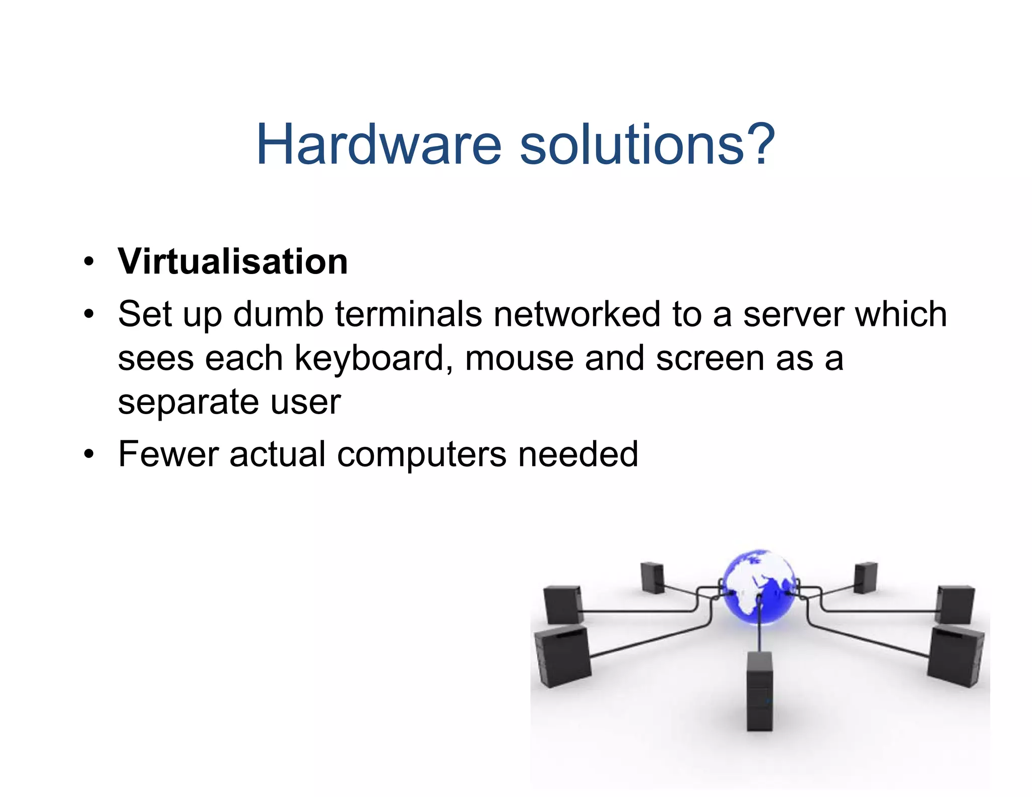 Hardware solutions?
• Virtualisation
• S t up dumb t
  Set    d b terminals net
                  i l etworked to a server which
                             k dt           hi h
  sees each keyboard, mouse and screen as a
  separate user
• Fewer actual computers needed
 