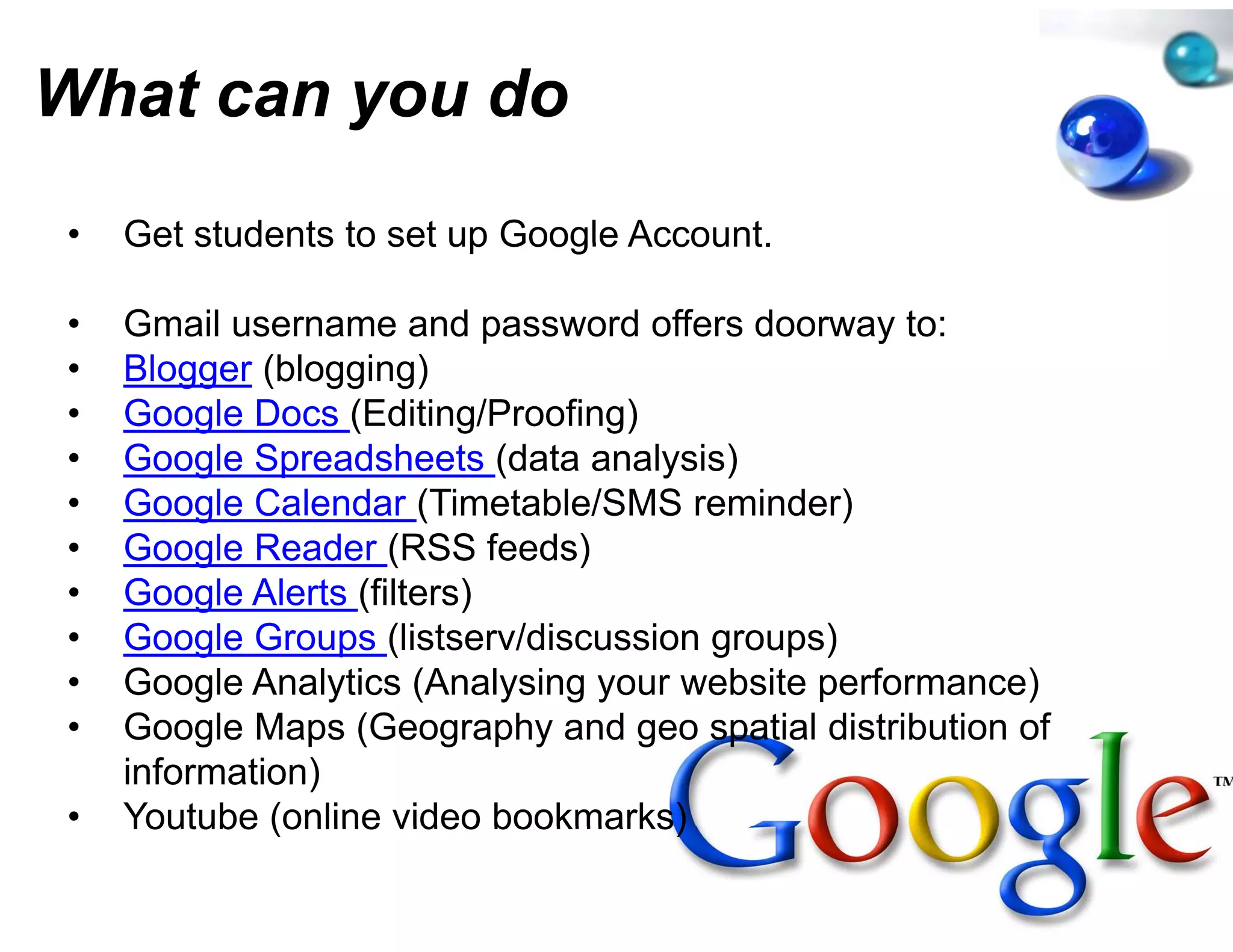 What can you do
         y
•   Get students to set up Google Account
                                e Account.

•   Gmail username and passwor offers doorway to:
                                 rd
•   Blogger (bl
    Bl       (blogging)
                   i )
•   Google Docs (Editing/Proofingg)
•   Google Spreadsheets (data an y )
         g    p             (    nalysis)
•   Google Calendar (Timetable/SSMS reminder)
•   Google Reader (RSS feeds)
•   Google Alerts (filters)
•   Google Groups (listserv/discus
                                 ssion groups)
•   Google Analytics (Analysing your website performance)
•   Google Maps (Geography and geo spatial distribution of
                                 d
    information)
•   Youtube (online video bookma arks)
 
