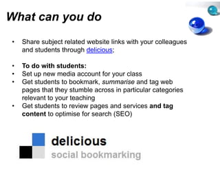 What can you do
         y
•   Share subject related website links with your colleagues
    and students through delicious
                                 s;

•   To d
    T do with students:
            ith t d t
•   Set up new media account for your class
                                 r
•   Get students to bookmark, summmarise and tag web
                                                 g
    pages that they stumble acros in particular categories
                                 ss
    relevant to your teaching
•   Get students to review pages and services and tag
    content to optimise for search (SEO)
                                 h
 