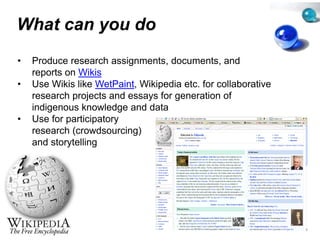 What can you do
         y
•   Produce research assignment documents and
                                 ts,
                                 ts documents,
    reports on Wikis
•   Use Wikis like WetPaint, Wikip
                                 pedia etc. for collaborative
    research projects and essays f generation of
            h     j t     d       for        ti    f
    indigenous knowledge and da ata
•   Use for participatory
            p      p    y
    research (crowdsourcing)
    and storytelling
 