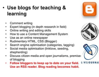 • Use blogs for teac g &
          g        ching
  learning
 •   Comment writing
 •   Expert blogging (in depth reseearch in field)
 •   Online writing and editing skills
 •   How to use a Content Manage    ement System
 •   Use as an online newspaper
 •   Rudimentary HTML, CSS (Blo    ogger)
 •   Search engine optimisation (categories, tagging)
 •   Social
     S i l media optimisation (li k
               di     ti i ti (link klove, seeding,
                                    kl         di
     shepherding)
 •   Discuss citizen media and ope journalisms, p
                                  pen j             premises
     of blogging
 •   Follow bloggers to keep up to date on your field.
     Use an RSS reader Blog rea
                   reader.          ading becomes habit.
                                                     habit
 