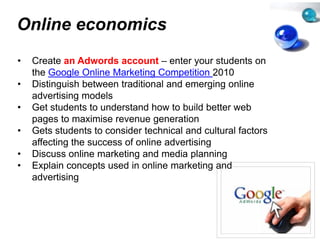 Online economics
               s
•   Create an Adwords account – enter your students on
    the Google Online Marketing C Competition 2010
•   Distinguish between traditiona and emerging online
                                  al
    advertising models
      d ti i        d l
•   Get students to understand ho to build better web
                                  ow
    p g
    pages to maximise revenue generation
                                 ge
•   Gets students to consider techhnical and cultural factors
    affecting the success of online advertising
                                  e
•   Discuss online marketing and media planning
•   Explain concepts used in onlin marketing and
                                  ne
    advertising
 