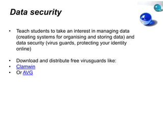 Data security

•   Teach students to take an inteerest in managing data
    (creating systems for organisin and storing data) and
                                   ng
    data security (virus guards, protecting your identity
    online)
       li )

•   Download and distribute free v
                                 virusguards like:
                                      g
•   Clamwin
•   Or AVG
 