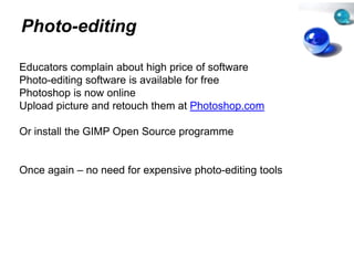 Photo-editing

Educators complain about high pr  rice of software
Photo-editing software is available for free
                                  e
Photoshop is now online
Upload i t
U l d picture and retouch th
                  d t     h them at Ph t h
                                    t Photoshop.com

Or install the GIMP Open Source programme
                     p          p g


Once again – no need for expens
                              sive photo editing tools
                                   photo-editing
 