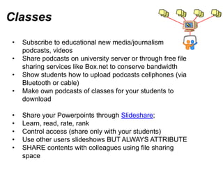 Classes
•   Subscribe to educational new media/journalism
    podcasts, videos
•   Share podcasts on university s server or through free file
    sharing services lik B
     h i        i    like Box.net t conserve bandwidth
                                t to            b d idth
•   Show students how to upload podcasts cellphones (via
    Bluetooth or cable))
•   Make own podcasts of classes for your students to
                                  s
    download

•   Share your Powerpoints through Slideshare;
•   Learn, read, rate, rank
•   Control access (share only wit your students)
                                 th
•   Use other users slideshows BUT ALWAYS ATTRIBUTE
•   SHARE contents with colleagu using file sharing
                                 ues
    space
 