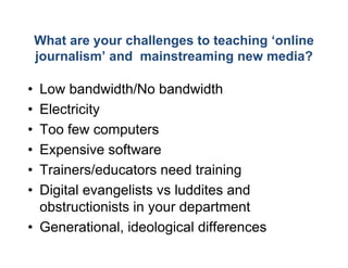 What are your challeng to teaching ‘
                         ges           ‘online
    journalism’ and mainsstreaming new media?

• Low bandwidth/No ba   andwidth
• Electricity
• Too few computers
• Expensive software
• Trainers/educators ne d t i i
  T i       / d   t     eed training
• Digital evangelists vs luddites and
  obstructionists in your department
                         r
• Generational, ideologi
                ,      gical differences
 