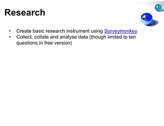 Research
•   Create basic research instrumment using Surveymonkey
•   Collect, collate and analyse da (though limited to ten
                                  ata
    questions in free version)
 