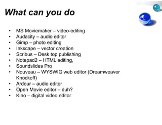 What can you do
         y
•   MS Moviemaker – video-editin
                        video editin
                                   ng
•   Audacity – audio editor
•   Gimp – photo editing
•   Inkscape – vector creation
    I k              t      ti
•   Scribus – Desk top publishing
•   Notepad2 – HTML editing,
         p                     g
•   Soundslides Pro
•   Nouveau – WYSWIG web edit (Dreamweaver
                                   tor
    Knockoff)
•   Ardour – audio editor
•   Open Movie editor – duh?
•   Kino – digital video editor
 