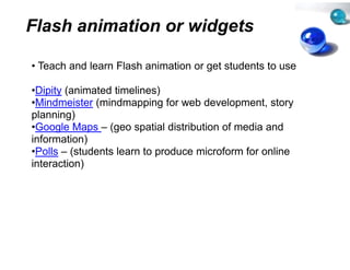 Flash animation o widgets
                or

• Teach and learn Flash animat
                             tion or get students to use

•Dipity (animated timelines)
•Mindmeister (mindmapping for web development, story
                                        development
planning)
•Google Maps – (geo spatial di  istribution of media and
information)
  f           )
•Polls – (students learn to prod
                               duce microform for online
interaction))
 