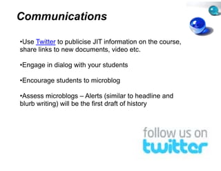 Communications

•Use Twitter to publicise JIT inf
 Use                            formation on the course,
share links to new documents, video etc.

•Engage in dialog with your stu
                              udents

•Encourage students to microb
                            blog

•Assess microblogs – Alerts (si    imilar to headline and
blurb writing) will be the first draft of history
            g)                                  y
 