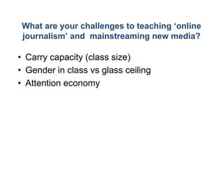 What are your challeng to teaching ‘
                     ges           ‘online
journalism’ and mainsstreaming new media?

• Carry capacity (class size)
• Gender in class vs gla ceiling
                       ass
• Attention economy
 