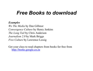 Free Books t download
                 to
Examples
We The Media by Dan Gillmor
Convergence Culture by Henry Je
                              enkins
The Long Tail by Chris Anderson
Journalism 2.0 b M k B i
J     li 2 0 by Mark Briggs
Free Culture by Lawrence Lessig

Get your class to read chapters fro books for free from
                                  om
  http://books.google.co.za
 