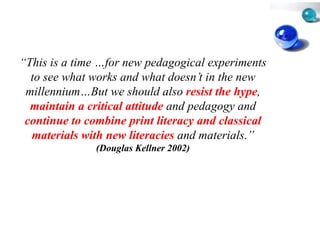 “This is a time …for new ped
 This            for         dagogical experiments
  to see what works and wha doesn’t in the new
                             at
 millennium…But
 millennium But we should also resist the hype,
                            d                hype
  maintain a critical attitude and pedagogy and
                             e
 continue to combine print l literacy and classical
  materials with new literac and materials.”
                             cies
               (Douglas Kellne 2002)
                             er
 