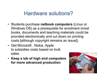 Hardware solutions?
• Students purchase netbo computers (Linux or
                           ook
  Windows OS) as a prerequisite for enrolment (most
  books, documents and te  eaching materials could be
  provided electronically an cut down on printing
                           nd
  costs [although copyright remains an issue])
                           t
• Get Microsoft , Nokia Ap
                  Nokia, pple
  to subsidise costs based on bulk
  sales
• Keep a lab of high end computers
  for more advanced prod
                       p duction
 