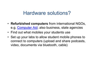 Hardware solutions?
• Refurbished computers from international NGOs,
                          s
  e.g.
  e g Computer Aid; also bbusiness,
                          business state agencies
• Find out what mobiles yo students use
                         our
• S t up your labs t allow student mobile phones t
  Set         l b to ll     t d t    bil h       to
  connect to computers (uppload and share podcasts,
  video,
  video documents via bluuetooth,
                         uetooth cable)
 