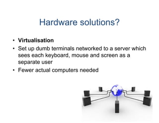 Hardware solutions?
• Virtualisation
• S t up dumb t
  Set    d b terminals net
                  i l etworked to a server which
                             k dt           hi h
  sees each keyboard, mouse and screen as a
  separate user
• Fewer actual computers needed
 