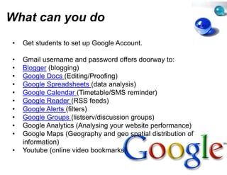 What can you do
         y
•   Get students to set up Google Account
                                e Account.

•   Gmail username and passwor offers doorway to:
                                 rd
•   Blogger (bl
    Bl       (blogging)
                   i )
•   Google Docs (Editing/Proofingg)
•   Google Spreadsheets (data an y )
         g    p             (    nalysis)
•   Google Calendar (Timetable/SSMS reminder)
•   Google Reader (RSS feeds)
•   Google Alerts (filters)
•   Google Groups (listserv/discus
                                 ssion groups)
•   Google Analytics (Analysing your website performance)
•   Google Maps (Geography and geo spatial distribution of
                                 d
    information)
•   Youtube (online video bookma arks)
 