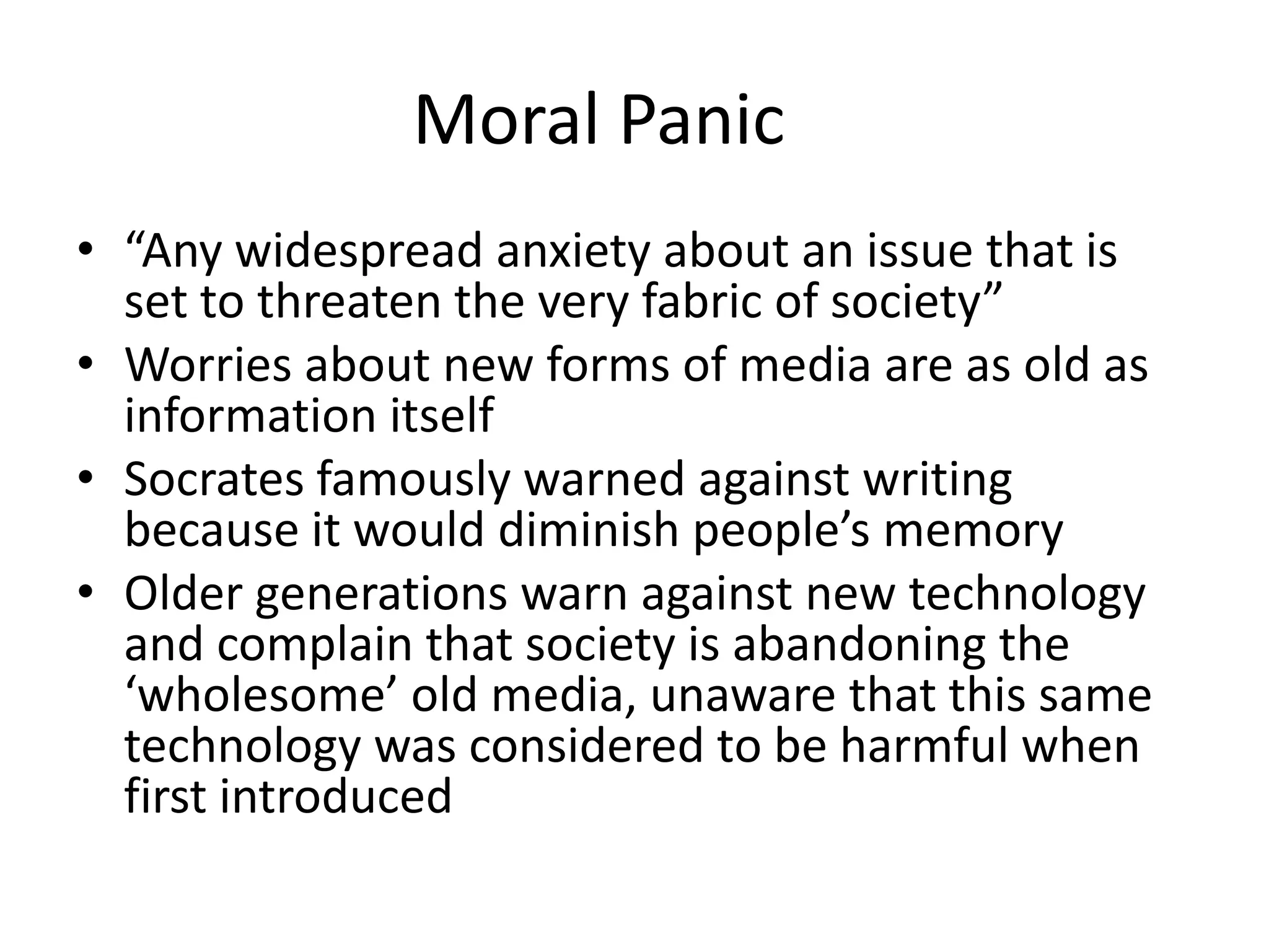 Moral Panic
• “Any widespread anxiety about an issue that is
set to threaten the very fabric of society”
• Worries about new forms of media are as old as
information itself
• Socrates famously warned against writing
because it would diminish people’s memory
• Older generations warn against new technology
and complain that society is abandoning the
‘wholesome’ old media, unaware that this same
technology was considered to be harmful when
first introduced
 